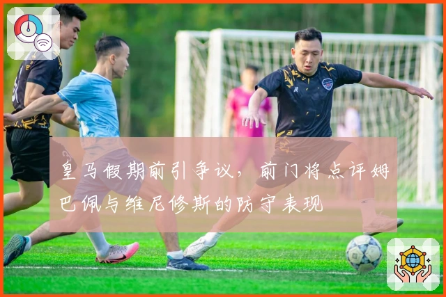 皇马假期前引争议，前门将点评姆巴佩与维尼修斯的防守表现