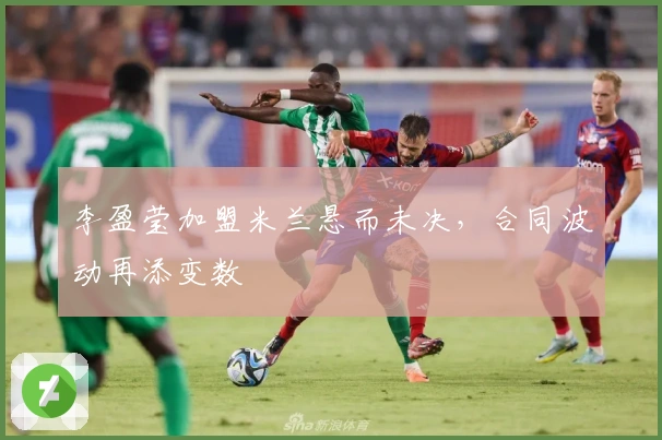 李盈莹加盟米兰悬而未决，合同波动再添变数