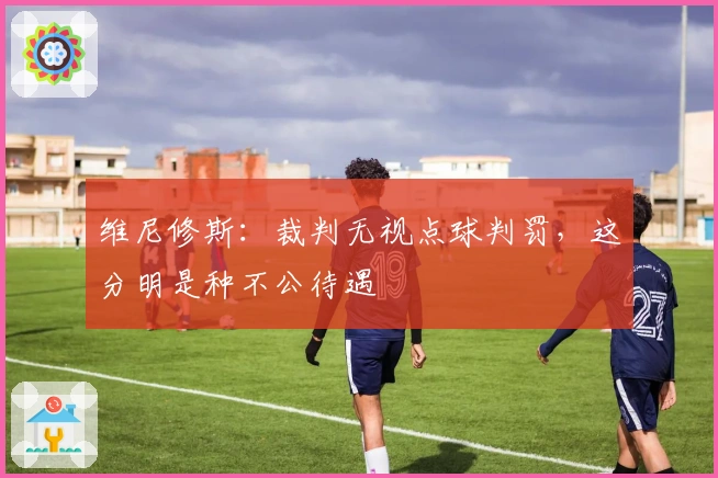 维尼修斯：裁判无视点球判罚，这分明是种不公待遇