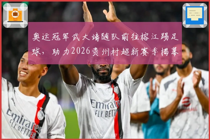 奥运冠军武大靖随队前往榕江踢足球，助力2026贵州村超新赛季揭幕！