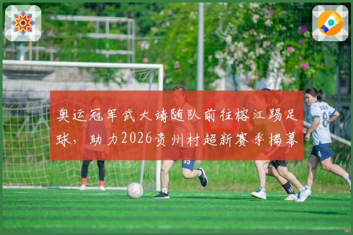 奥运冠军武大靖随队前往榕江踢足球，助力2026贵州村超新赛季揭幕！