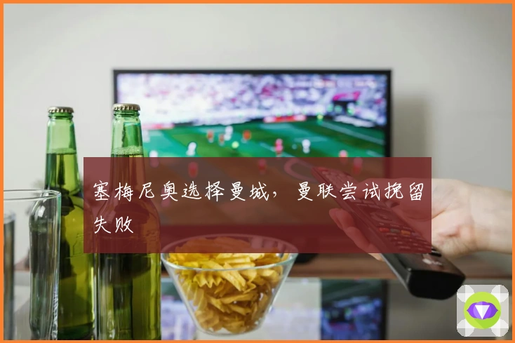 塞梅尼奥选择曼城，曼联尝试挽留失败