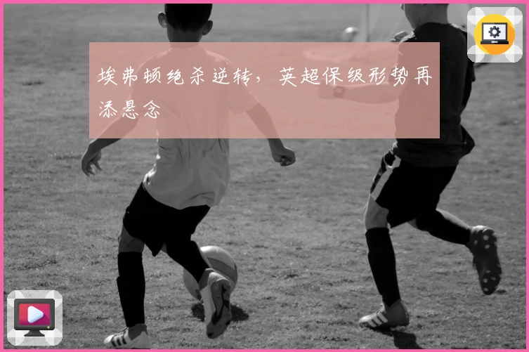 埃弗顿绝杀逆转，英超保级形势再添悬念