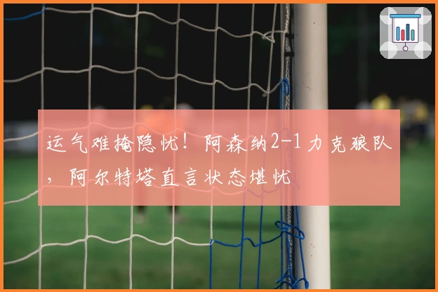 运气难掩隐忧！阿森纳2-1力克狼队，阿尔特塔直言状态堪忧