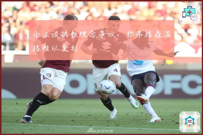 小法谈执教理念争议，称弗格森温格难以复刻