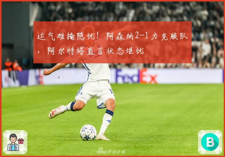 运气难掩隐忧!阿森纳2-1力克狼队,阿尔特塔直言状态堪忧
