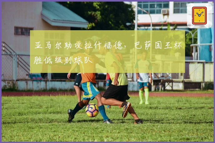 亚马尔助攻拉什福德，巴萨国王杯胜低级别球队