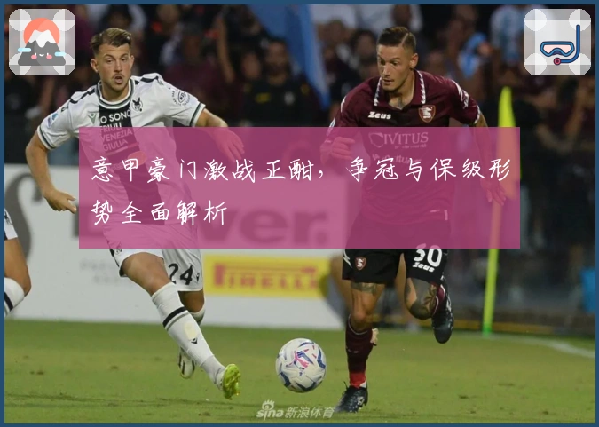 意甲豪门激战正酣，争冠与保级形势全面解析