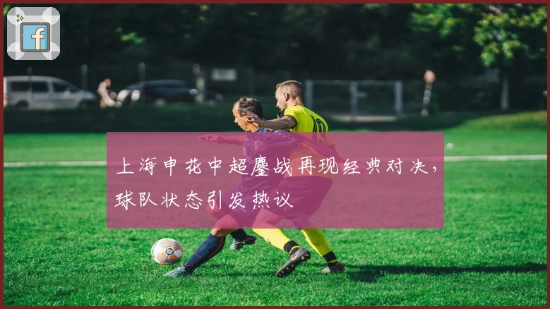 上海申花中超鏖战再现经典对决,球队状态引发热议